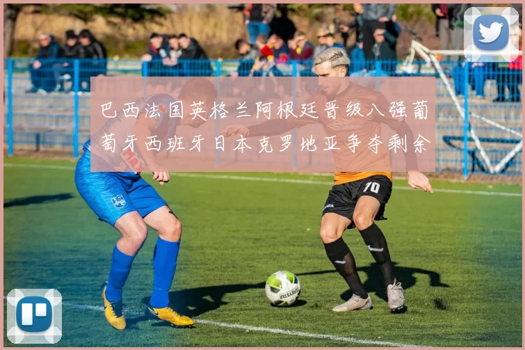 巴西法国英格兰阿根廷晋级八强葡萄牙西班牙日本克罗地亚争夺剩余席位