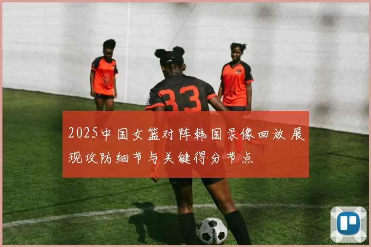 2025中国女篮对阵韩国录像回放 展现攻防细节与关键得分节点