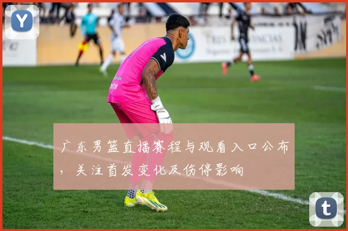 广东男篮直播赛程与观看入口公布，关注首发变化及伤停影响