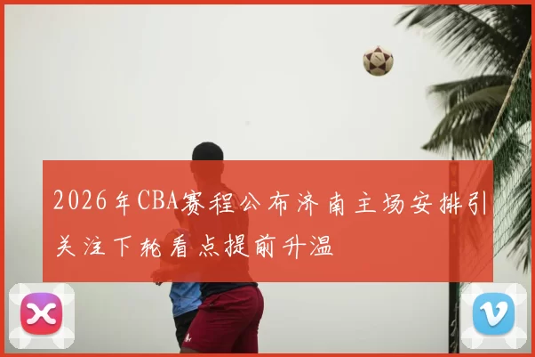 2026年CBA赛程公布济南主场安排引关注下轮看点提前升温