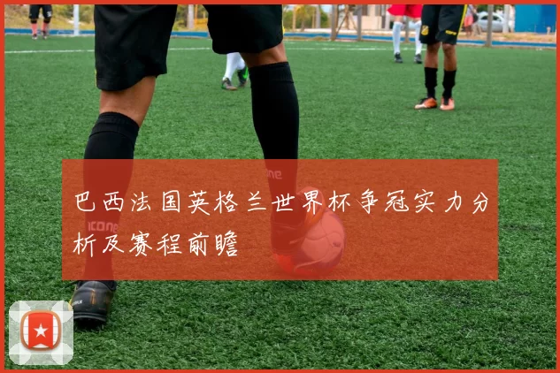 巴西法国英格兰世界杯争冠实力分析及赛程前瞻