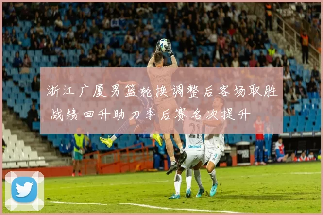 浙江广厦男篮轮换调整后客场取胜 战绩回升助力季后赛名次提升