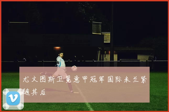 尤文图斯卫冕意甲冠军国际米兰紧随其后