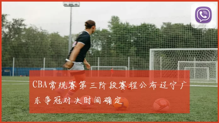 CBA常规赛第三阶段赛程公布辽宁广东争冠对决时间确定