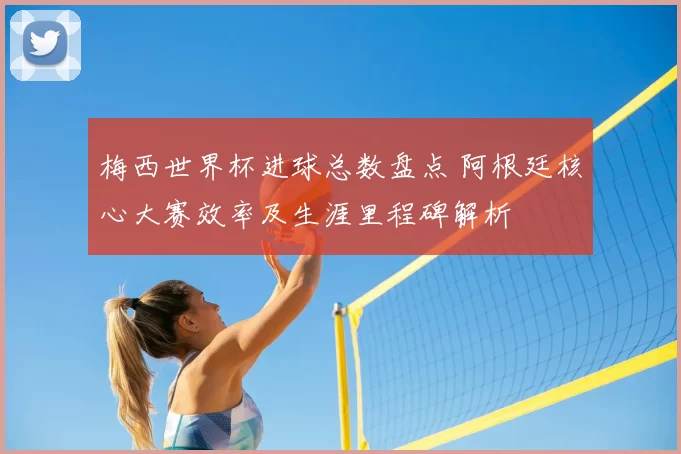 梅西世界杯进球总数盘点 阿根廷核心大赛效率及生涯里程碑解析