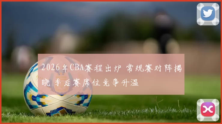 2026年CBA赛程出炉 常规赛对阵揭晓 季后赛席位竞争升温