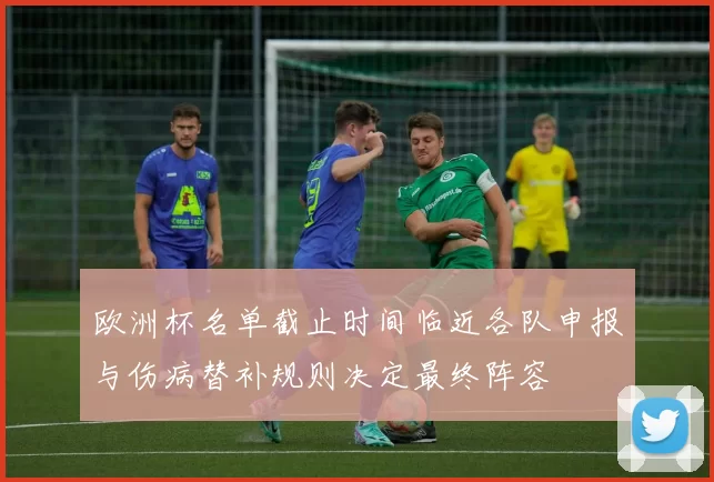 欧洲杯名单截止时间临近各队申报与伤病替补规则决定最终阵容