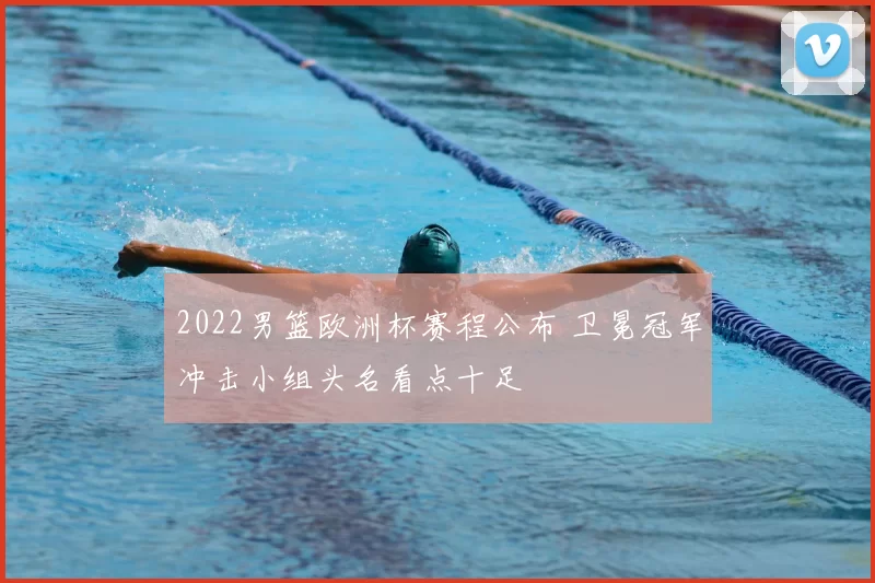 2022男篮欧洲杯赛程公布 卫冕冠军冲击小组头名看点十足