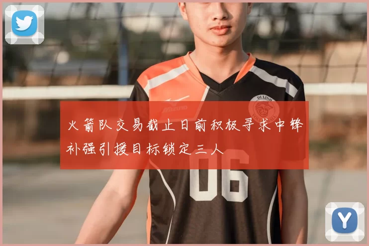 火箭队交易截止日前积极寻求中锋补强引援目标锁定三人