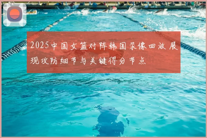 2025中国女篮对阵韩国录像回放 展现攻防细节与关键得分节点