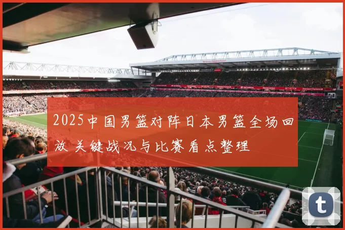 2025中国男篮对阵日本男篮全场回放 关键战况与比赛看点整理