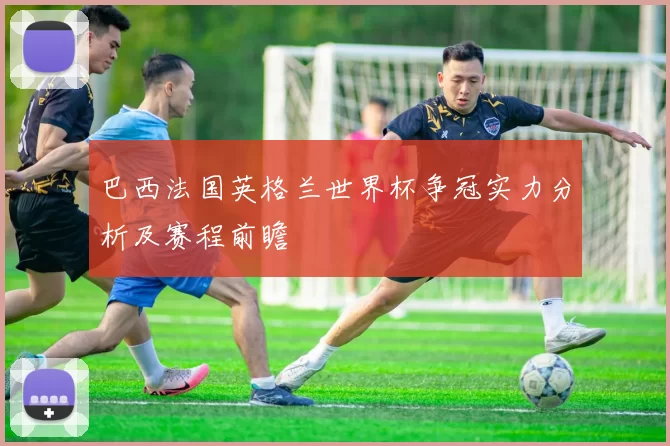 巴西法国英格兰世界杯争冠实力分析及赛程前瞻