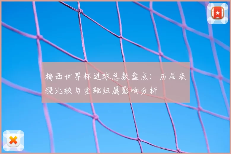 梅西世界杯进球总数盘点:历届表现比较与金靴归属影响分析