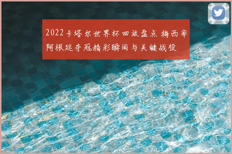 2022卡塔尔世界杯回放盘点 梅西率阿根廷夺冠精彩瞬间与关键战役