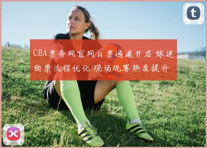 CBA票务网官网订票通道开启 球迷购票流程优化 现场观赛热度提升