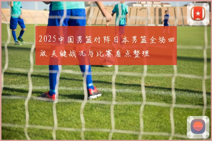 2025中国男篮对阵日本男篮全场回放 关键战况与比赛看点整理