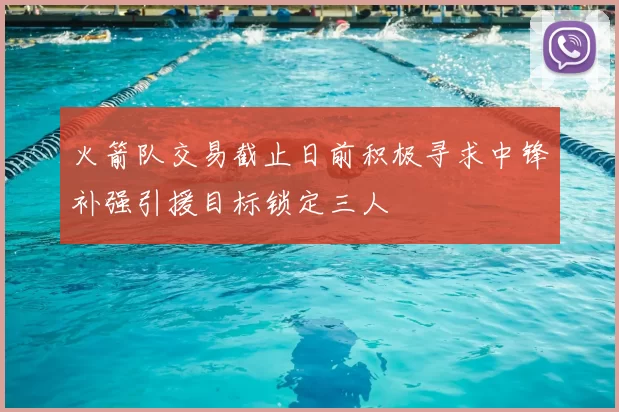 火箭队交易截止日前积极寻求中锋补强引援目标锁定三人