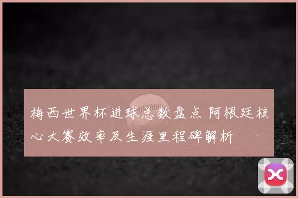 梅西世界杯进球总数盘点 阿根廷核心大赛效率及生涯里程碑解析