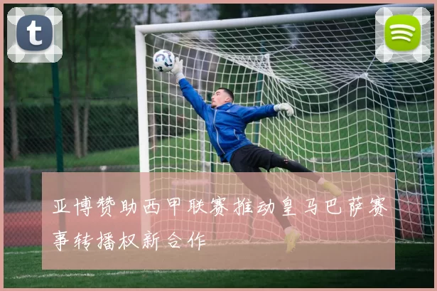 亚博赞助西甲联赛推动皇马巴萨赛事转播权新合作