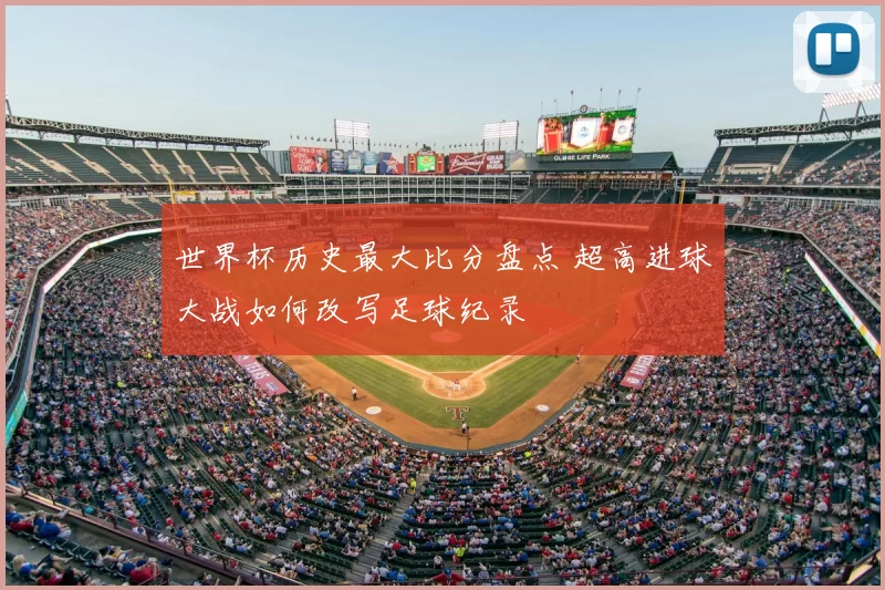 世界杯历史最大比分盘点 超高进球大战如何改写足球纪录